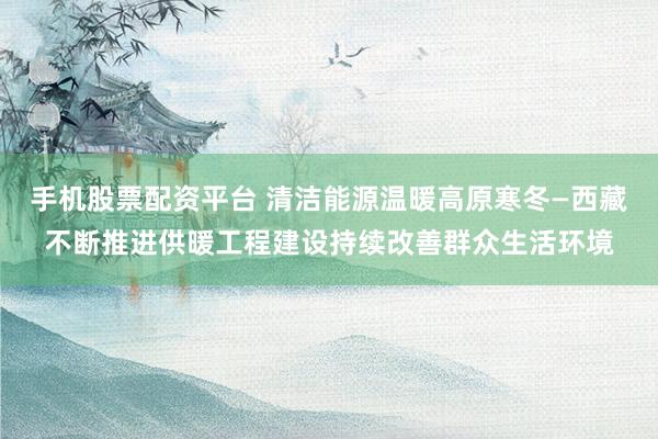 手机股票配资平台 清洁能源温暖高原寒冬—西藏不断推进供暖工程建设持续改善群众生活环境