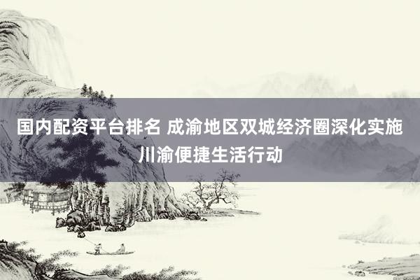 国内配资平台排名 成渝地区双城经济圈深化实施川渝便捷生活行动