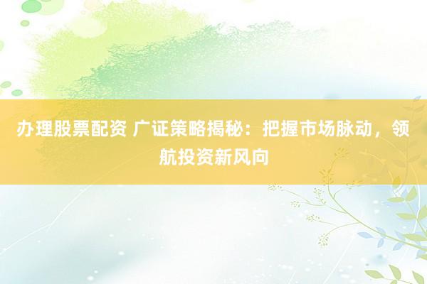 办理股票配资 广证策略揭秘：把握市场脉动，领航投资新风向