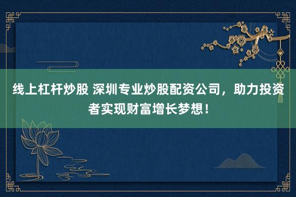 线上杠杆炒股 深圳专业炒股配资公司，助力投资者实现财富增长梦想！
