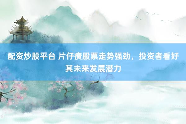 配资炒股平台 片仔癀股票走势强劲，投资者看好其未来发展潜力