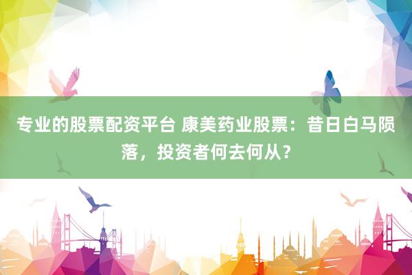 专业的股票配资平台 康美药业股票：昔日白马陨落，投资者何去何从？