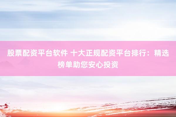 股票配资平台软件 十大正规配资平台排行：精选榜单助您安心投资