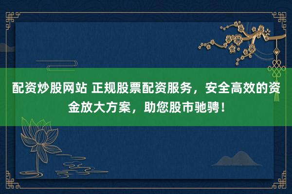 配资炒股网站 正规股票配资服务，安全高效的资金放大方案，助您股市驰骋！