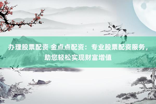 办理股票配资 金点点配资：专业股票配资服务，助您轻松实现财富增值
