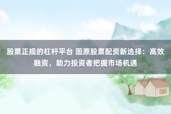 股票正规的杠杆平台 固原股票配资新选择：高效融资，助力投资者把握市场机遇