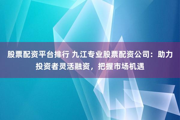 股票配资平台排行 九江专业股票配资公司：助力投资者灵活融资，把握市场机遇