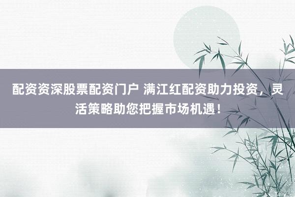配资资深股票配资门户 满江红配资助力投资，灵活策略助您把握市场机遇！