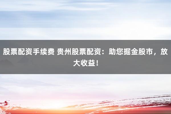 股票配资手续费 贵州股票配资：助您掘金股市，放大收益！