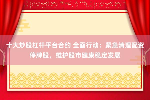 十大炒股杠杆平台合约 全面行动：紧急清理配资停牌股，维护股市健康稳定发展