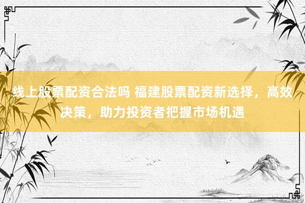 线上股票配资合法吗 福建股票配资新选择，高效决策，助力投资者把握市场机遇