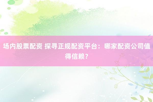 场内股票配资 探寻正规配资平台：哪家配资公司值得信赖？