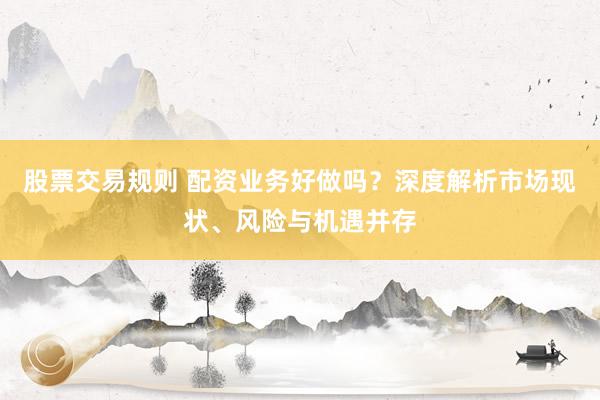 股票交易规则 配资业务好做吗？深度解析市场现状、风险与机遇并存