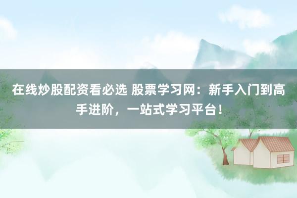 在线炒股配资看必选 股票学习网：新手入门到高手进阶，一站式学习平台！