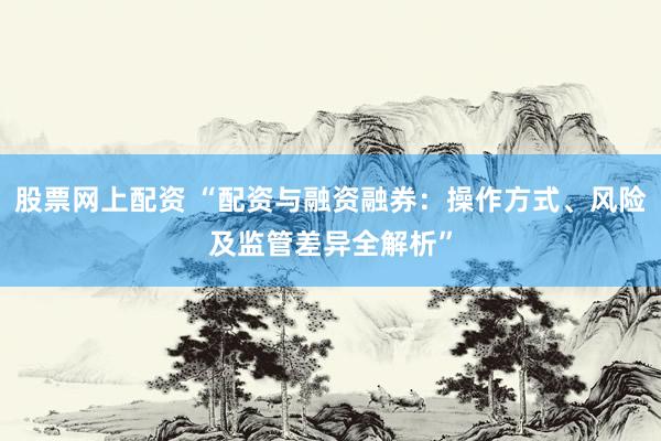 股票网上配资 “配资与融资融券：操作方式、风险及监管差异全解析”