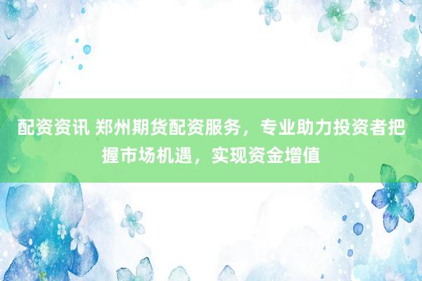 配资资讯 郑州期货配资服务，专业助力投资者把握市场机遇，实现资金增值