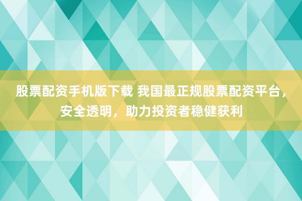 股票配资手机版下载 我国最正规股票配资平台，安全透明，助力投资者稳健获利