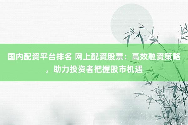 国内配资平台排名 网上配资股票：高效融资策略，助力投资者把握股市机遇