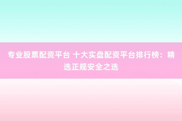 专业股票配资平台 十大实盘配资平台排行榜：精选正规安全之选