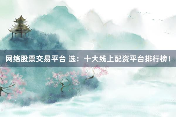 网络股票交易平台 选：十大线上配资平台排行榜！