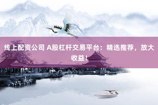 线上配资公司 A股杠杆交易平台：精选推荐，放大收益！