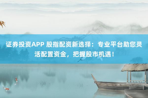 证券投资APP 股指配资新选择：专业平台助您灵活配置资金，把握股市机遇！