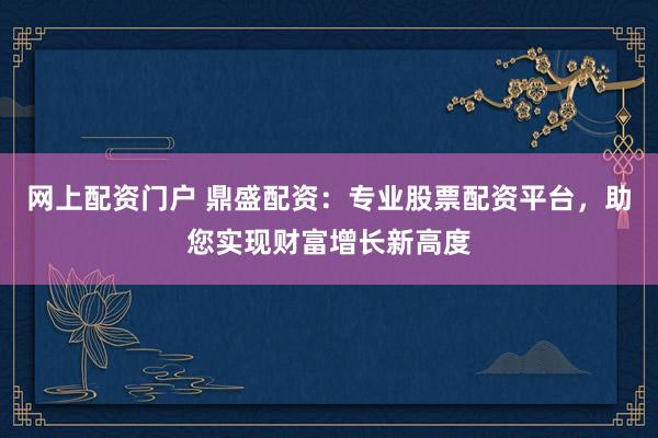 网上配资门户 鼎盛配资：专业股票配资平台，助您实现财富增长新高度
