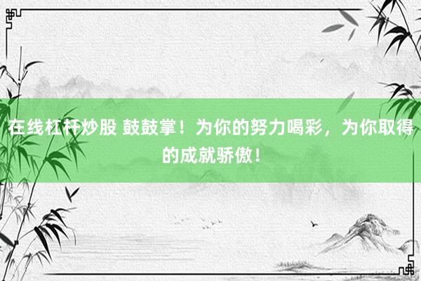 在线杠杆炒股 鼓鼓掌！为你的努力喝彩，为你取得的成就骄傲！