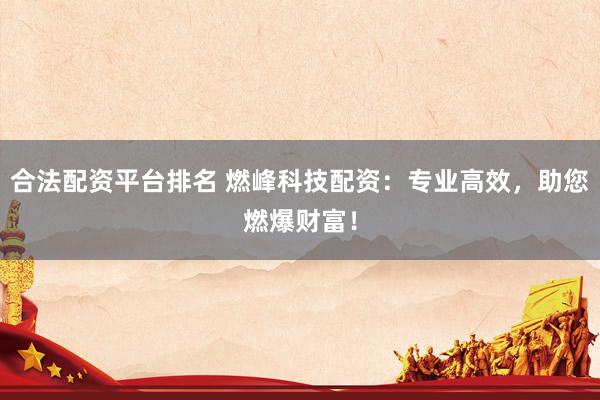 合法配资平台排名 燃峰科技配资：专业高效，助您燃爆财富！