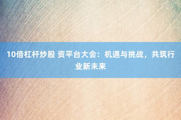 10倍杠杆炒股 资平台大会：机遇与挑战，共筑行业新未来