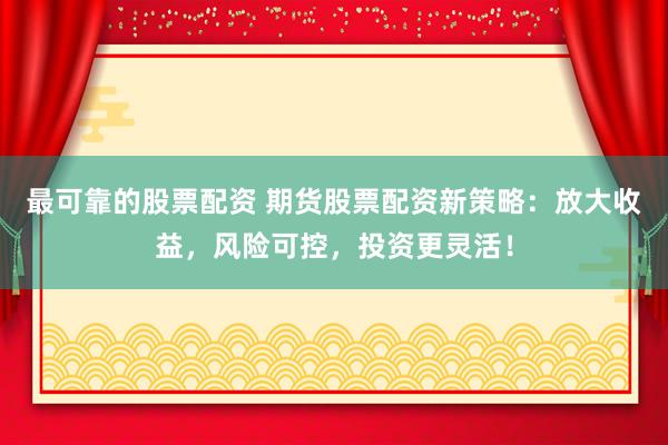 最可靠的股票配资 期货股票配资新策略：放大收益，风险可控，投资更灵活！