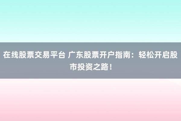 在线股票交易平台 广东股票开户指南：轻松开启股市投资之路！