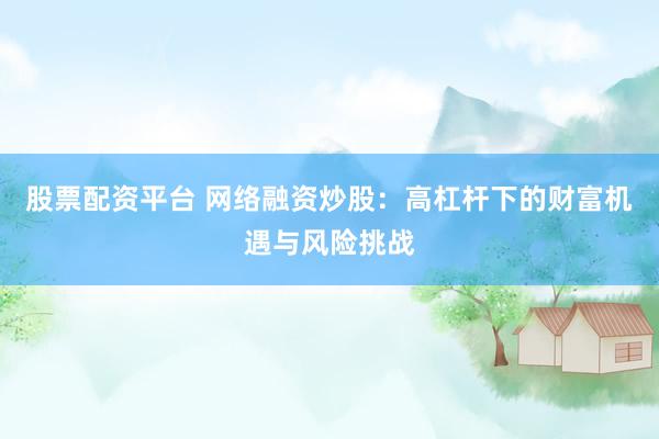 股票配资平台 网络融资炒股：高杠杆下的财富机遇与风险挑战