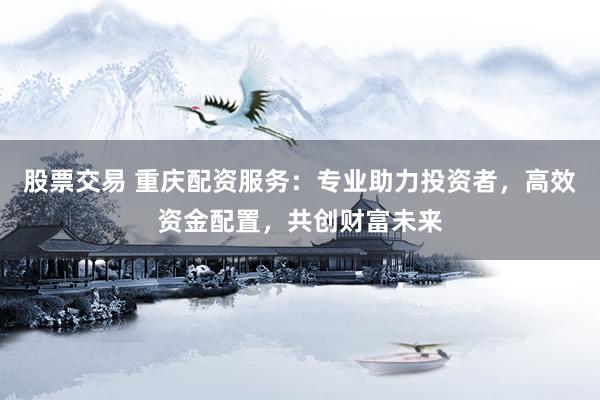 股票交易 重庆配资服务：专业助力投资者，高效资金配置，共创财富未来