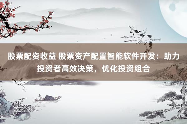 股票配资收益 股票资产配置智能软件开发：助力投资者高效决策，优化投资组合