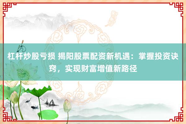 杠杆炒股亏损 揭阳股票配资新机遇：掌握投资诀窍，实现财富增值新路径