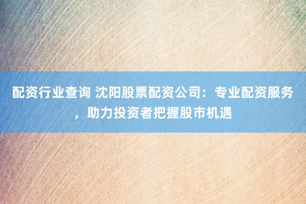 配资行业查询 沈阳股票配资公司：专业配资服务，助力投资者把握股市机遇