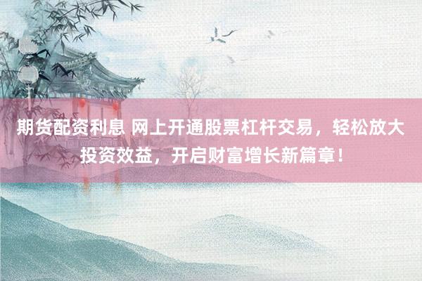 期货配资利息 网上开通股票杠杆交易，轻松放大投资效益，开启财富增长新篇章！