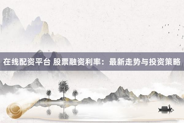在线配资平台 股票融资利率：最新走势与投资策略