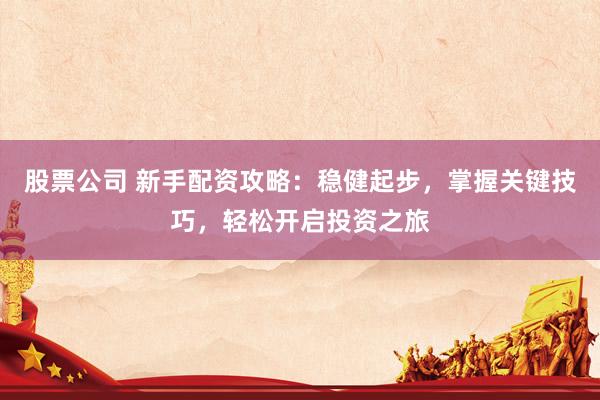 股票公司 新手配资攻略：稳健起步，掌握关键技巧，轻松开启投资之旅
