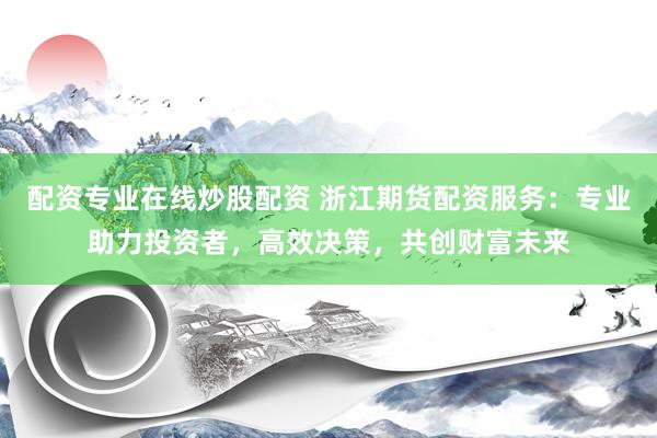 配资专业在线炒股配资 浙江期货配资服务：专业助力投资者，高效决策，共创财富未来