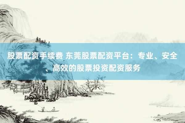 股票配资手续费 东莞股票配资平台：专业、安全、高效的股票投资配资服务