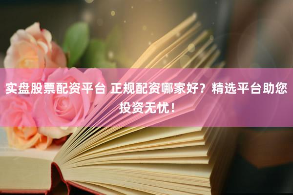 实盘股票配资平台 正规配资哪家好？精选平台助您投资无忧！