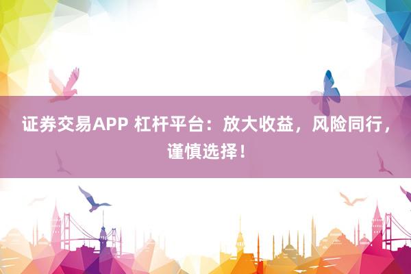 证券交易APP 杠杆平台：放大收益，风险同行，谨慎选择！