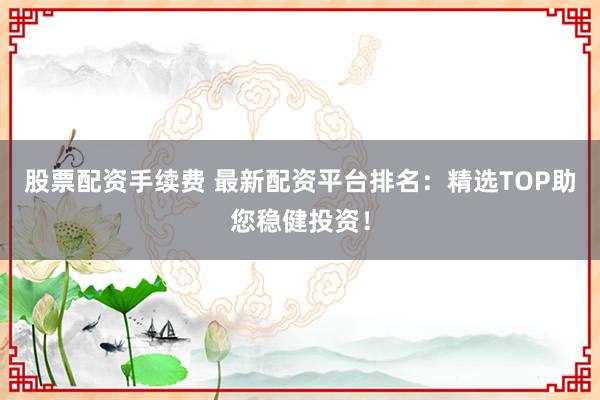 股票配资手续费 最新配资平台排名：精选TOP助您稳健投资！