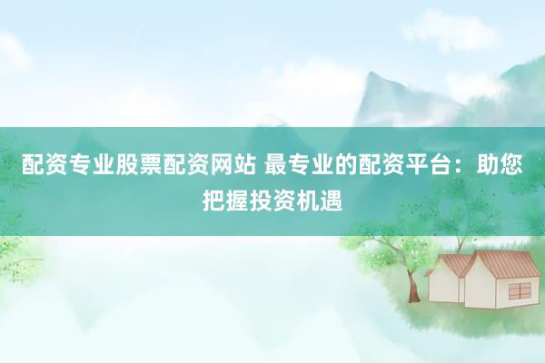 配资专业股票配资网站 最专业的配资平台：助您把握投资机遇
