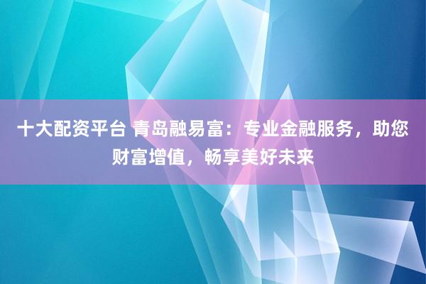 十大配资平台 青岛融易富：专业金融服务，助您财富增值，畅享美好未来