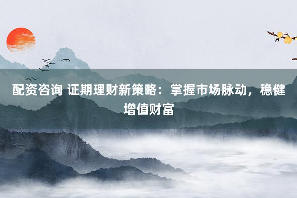 配资咨询 证期理财新策略：掌握市场脉动，稳健增值财富