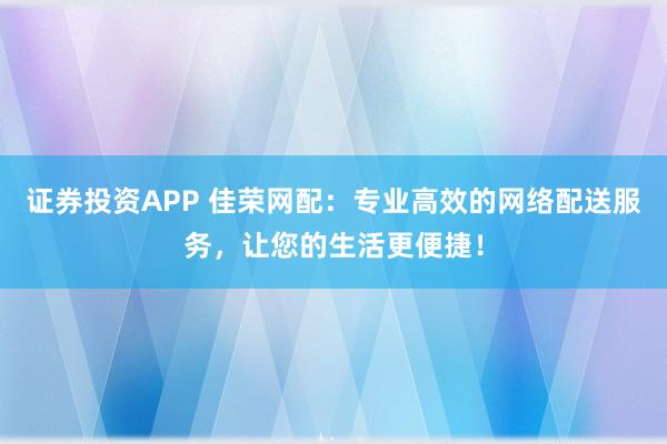 证券投资APP 佳荣网配：专业高效的网络配送服务，让您的生活更便捷！