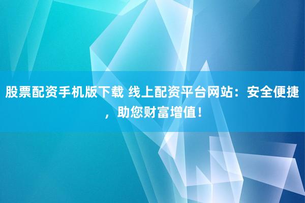 股票配资手机版下载 线上配资平台网站：安全便捷，助您财富增值！